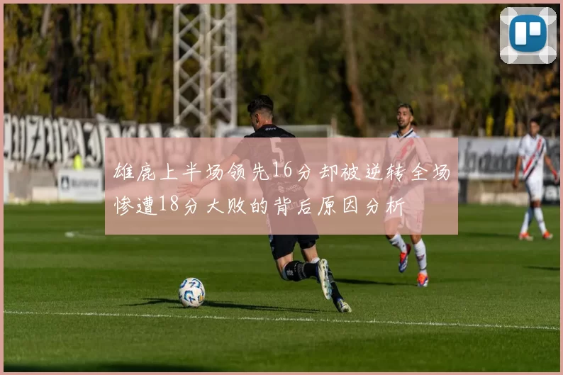 雄鹿上半场领先16分却被逆转全场惨遭18分大败的背后原因分析