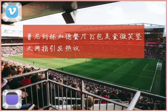鲁尼到林加德餐厅打包美食微笑竖大拇指引发热议