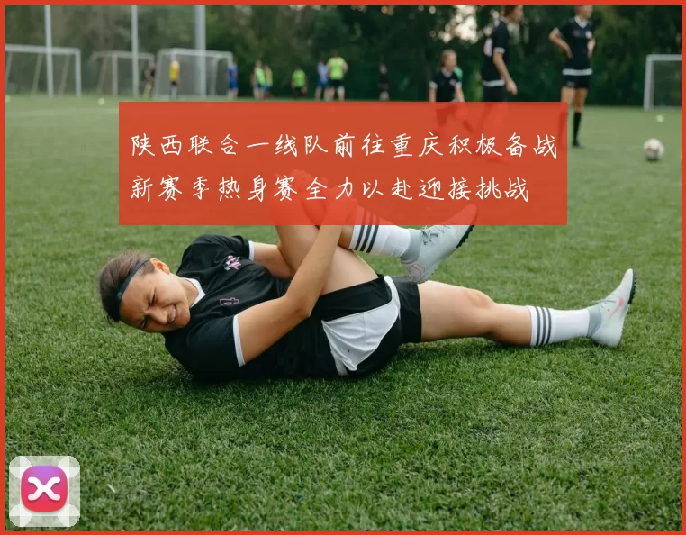 陕西联合一线队前往重庆积极备战新赛季热身赛全力以赴迎接挑战