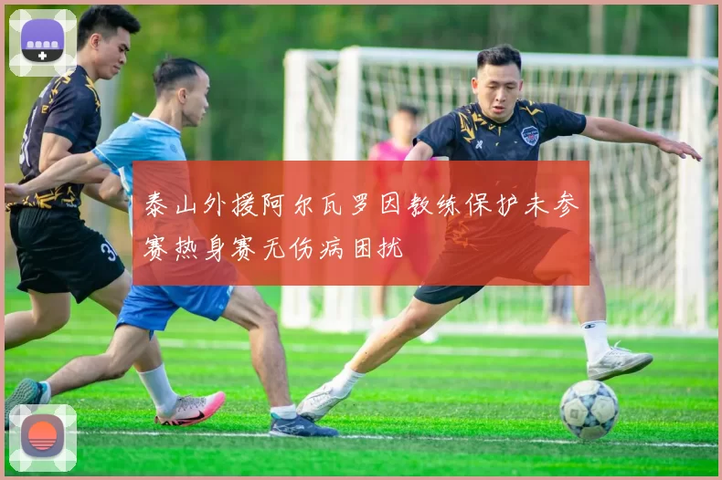 泰山外援阿尔瓦罗因教练保护未参赛热身赛无伤病困扰