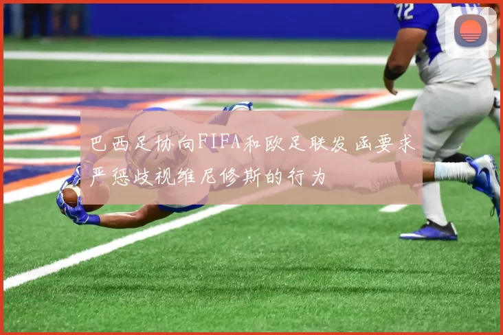 巴西足协向FIFA和欧足联发函要求严惩歧视维尼修斯的行为