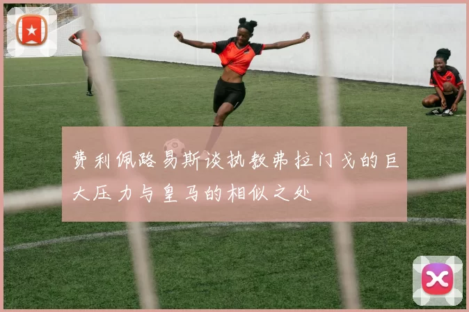 费利佩路易斯谈执教弗拉门戈的巨大压力与皇马的相似之处