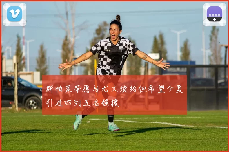 斯帕莱蒂愿与尤文续约但希望今夏引进四到五名强援