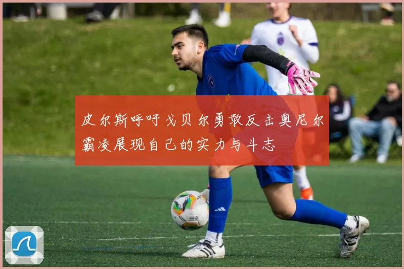 皮尔斯呼吁戈贝尔勇敢反击奥尼尔霸凌展现自己的实力与斗志