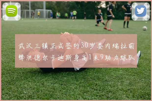 武汉三镇正式签约30岁委内瑞拉前锋洪德尔卡迪斯身高1米9助力球队新赛季
