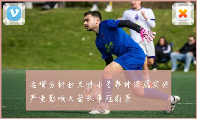 名嘴分析杜兰特小号事件若属实将严重影响火箭队争冠前景