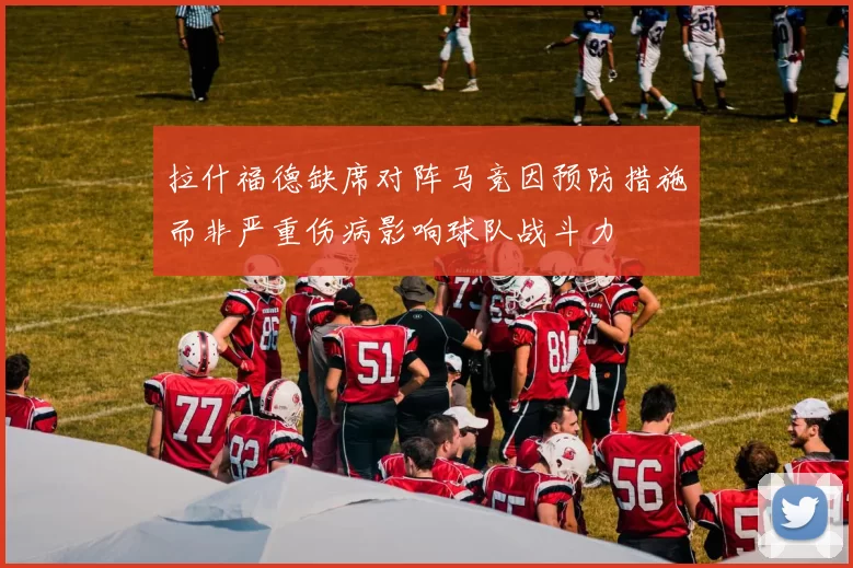 拉什福德缺席对阵马竞因预防措施而非严重伤病影响球队战斗力