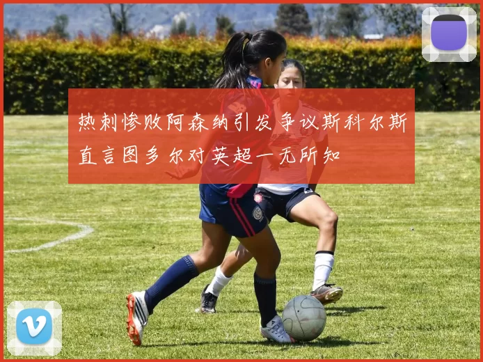 热刺惨败阿森纳引发争议斯科尔斯直言图多尔对英超一无所知