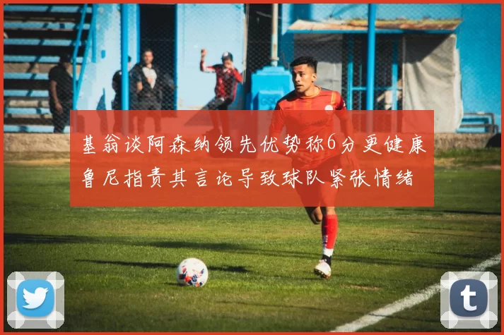 基翁谈阿森纳领先优势称6分更健康鲁尼指责其言论导致球队紧张情绪