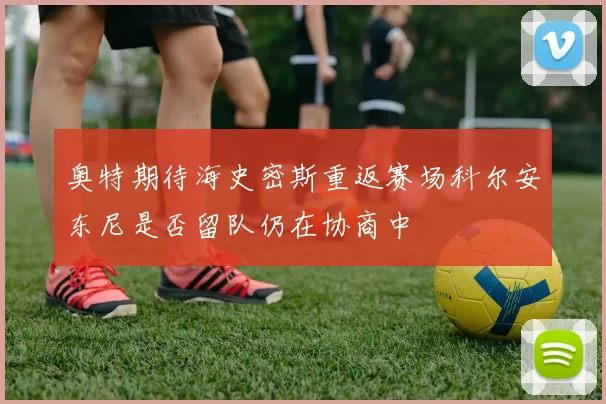 奥特期待海史密斯重返赛场科尔安东尼是否留队仍在协商中