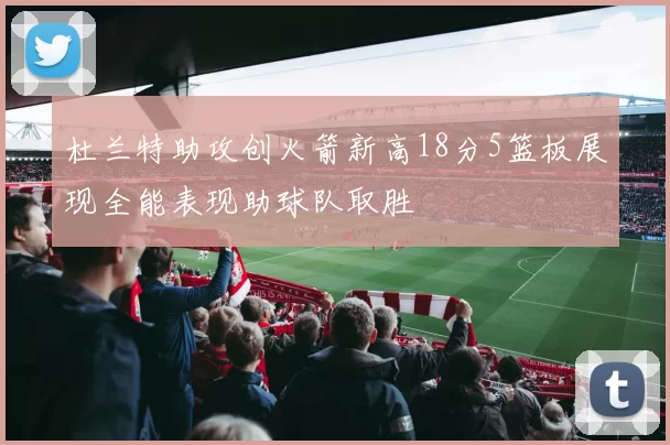杜兰特助攻创火箭新高18分5篮板展现全能表现助球队取胜