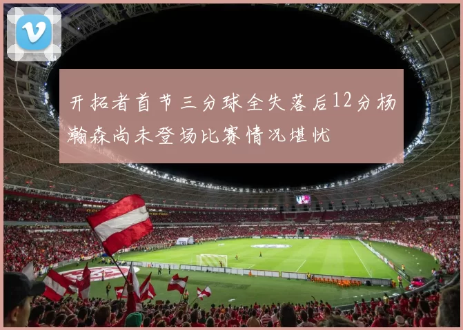 开拓者首节三分球全失落后12分杨瀚森尚未登场比赛情况堪忧
