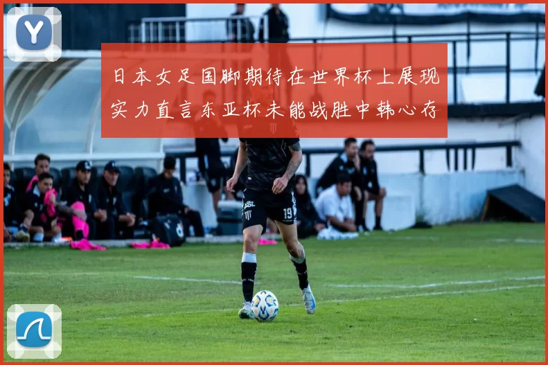 日本女足国脚期待在世界杯上展现实力直言东亚杯未能战胜中韩心存不甘