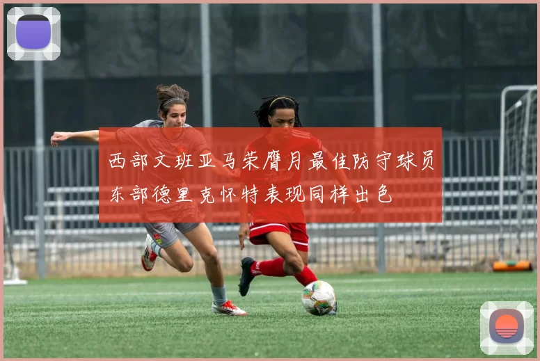 西部文班亚马荣膺月最佳防守球员东部德里克怀特表现同样出色