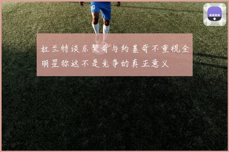 杜兰特谈东契奇与约基奇不重视全明星称这不是竞争的真正意义