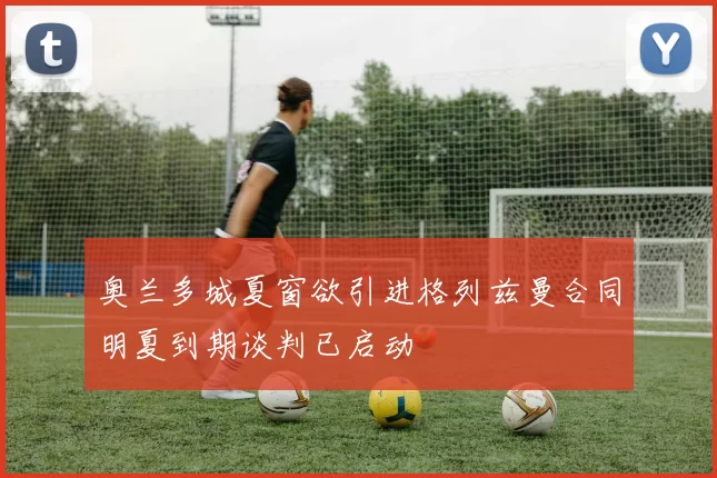 奥兰多城夏窗欲引进格列兹曼合同明夏到期谈判已启动