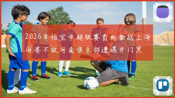 2026年怡宝中超联赛首轮激战上海海港不敌河南俱乐部遭遇开门黑