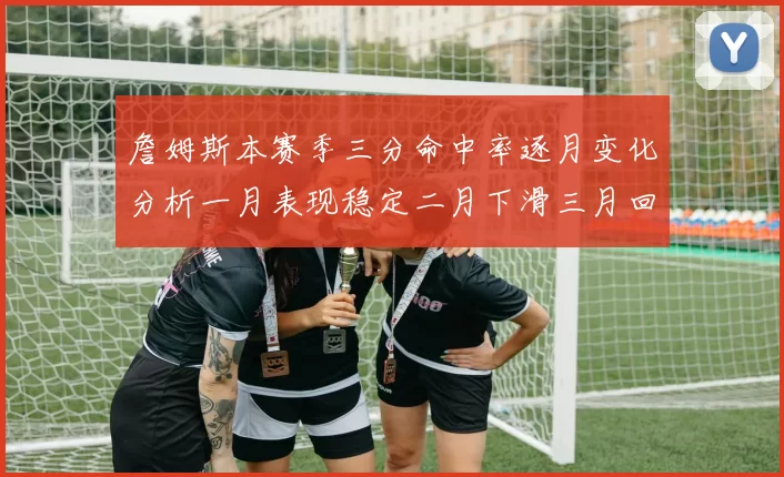 詹姆斯本赛季三分命中率逐月变化分析一月表现稳定二月下滑三月回暖