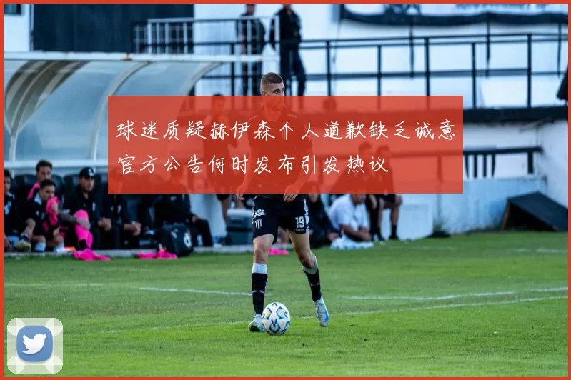 球迷质疑赫伊森个人道歉缺乏诚意官方公告何时发布引发热议